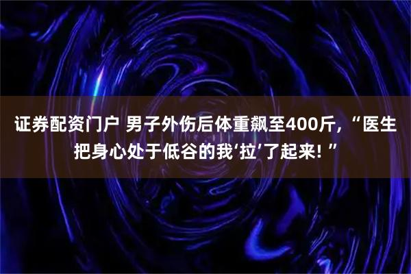 证券配资门户 男子外伤后体重飙至400斤, “医生把身心处于低谷的我‘拉’了起来! ”