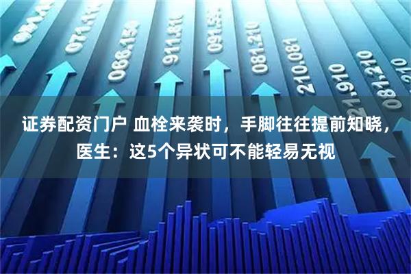 证券配资门户 血栓来袭时,手脚往往提前知晓,医生:这5个异状可不能轻易无视