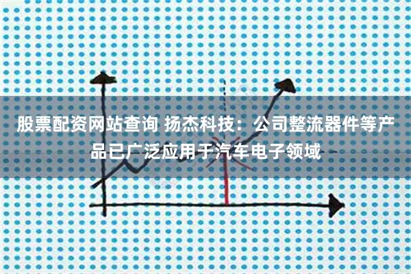 股票配资网站查询 扬杰科技：公司整流器件等产品已广泛应用于汽车电子领域