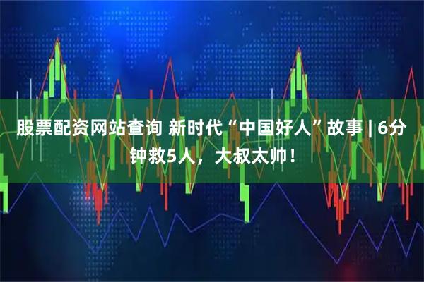 股票配资网站查询 新时代“中国好人”故事 | 6分钟救5人，大叔太帅！
