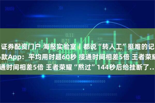 证券配资门户 海报实验室丨都说“转人工”挺难的记者“不信邪” 实测16款App：平均用时超60秒 接通时间相差5倍 王者荣耀“熬过”144秒后给挂断了……