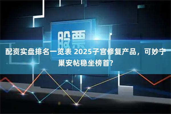 配资实盘排名一览表 2025子宫修复产品,可妙宁巢安帖稳坐榜首?