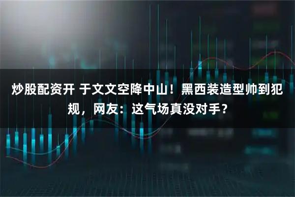 炒股配资开 于文文空降中山！黑西装造型帅到犯规，网友：这气场真没对手？