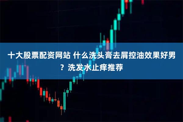 十大股票配资网站 什么洗头膏去屑控油效果好男？洗发水止痒推荐