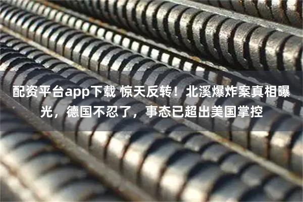 配资平台app下载 惊天反转！北溪爆炸案真相曝光，德国不忍了，事态已超出美国掌控