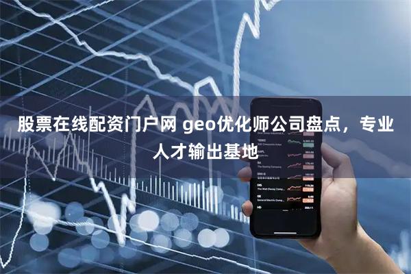 股票在线配资门户网 geo优化师公司盘点，专业人才输出基地