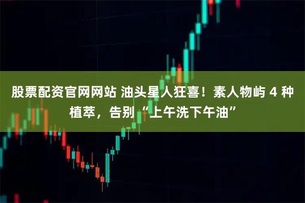 股票配资官网网站 油头星人狂喜！素人物屿 4 种植萃，告别 “上午洗下午油”