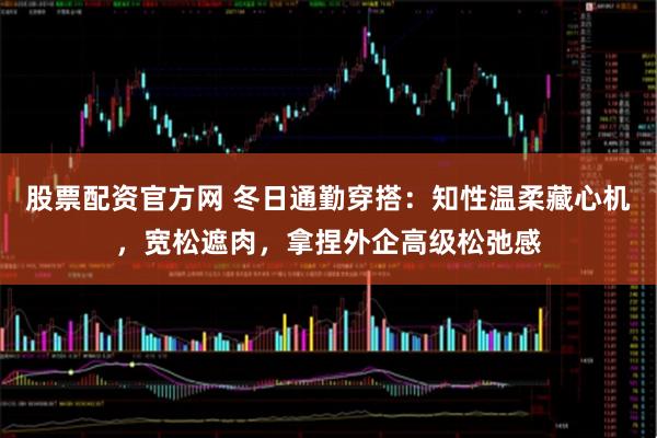 股票配资官方网 冬日通勤穿搭：知性温柔藏心机，宽松遮肉，拿捏外企高级松弛感