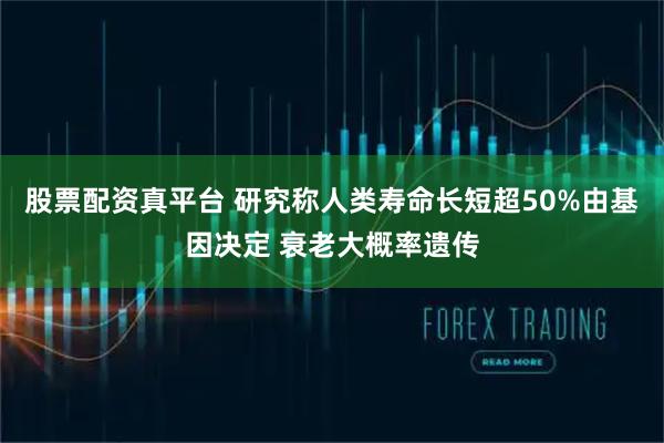 股票配资真平台 研究称人类寿命长短超50%由基因决定 衰老大概率遗传