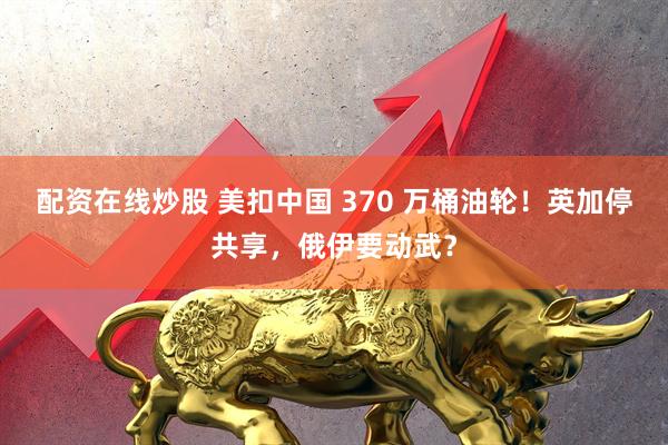 配资在线炒股 美扣中国 370 万桶油轮！英加停共享，俄伊要动武？