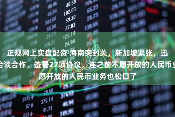 正规网上实盘配资 海南突封关，新加坡紧张，迅速派人访华洽谈合作，签署27项协议，连之前不愿开放的人民币业务也松口了