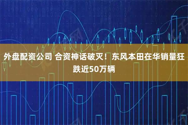 外盘配资公司 合资神话破灭！东风本田在华销量狂跌近50万辆