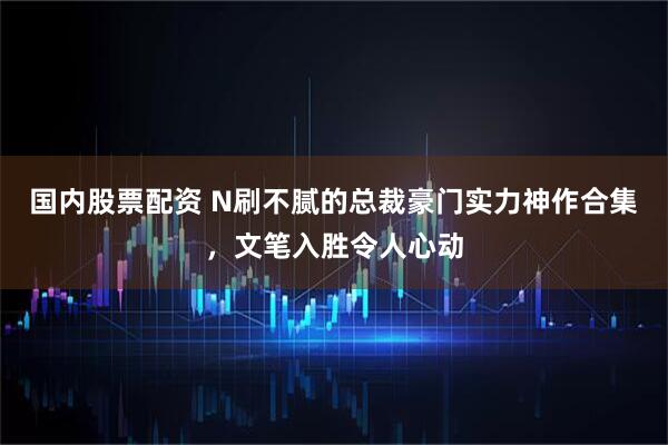 国内股票配资 N刷不腻的总裁豪门实力神作合集，文笔入胜令人心动