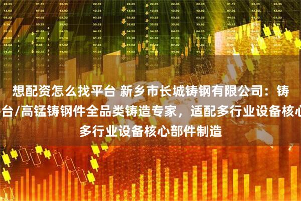 想配资怎么找平台 新乡市长城铸钢有限公司：铸钢/铸钢平台/高锰铸钢件全品类铸造专家，适配多行业设备核心部件制造
