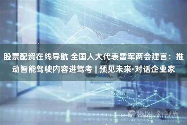 股票配资在线导航 全国人大代表雷军两会建言：推动智能驾驶内容进驾考 | 预见未来·对话企业家