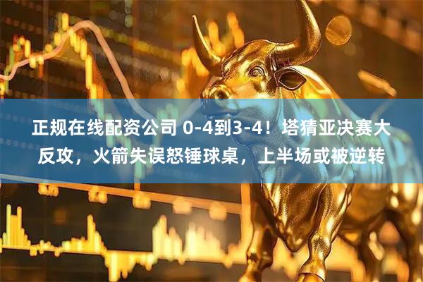 正规在线配资公司 0-4到3-4!塔猜亚决赛大反攻,火箭失误怒锤球桌,上半场或被逆转