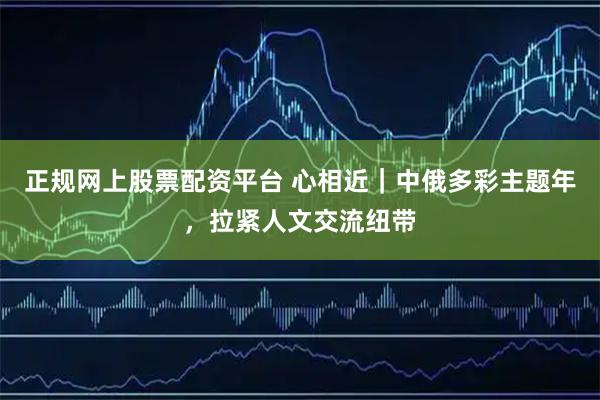 正规网上股票配资平台 心相近｜中俄多彩主题年，拉紧人文交流纽带