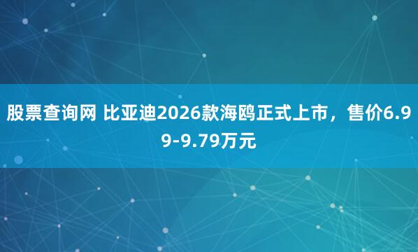 股票查询网 比亚迪2026款海鸥正式上市，售价6.99-9.79万元