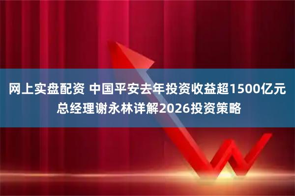 网上实盘配资 中国平安去年投资收益超1500亿元 总经理谢永林详解2026投资策略