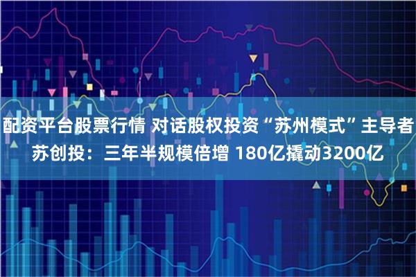 配资平台股票行情 对话股权投资“苏州模式”主导者苏创投：三年半规模倍增 180亿撬动3200亿