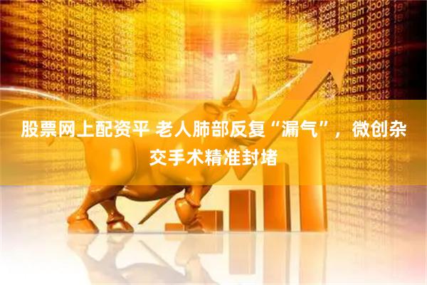 股票网上配资平 老人肺部反复“漏气”，微创杂交手术精准封堵