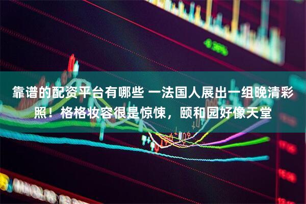 靠谱的配资平台有哪些 一法国人展出一组晚清彩照！格格妆容很是惊悚，颐和园好像天堂