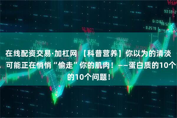 在线配资交易·加杠网 【科普营养】你以为的清淡饮食，可能正在悄悄“偷走”你的肌肉！——蛋白质的10个问题！