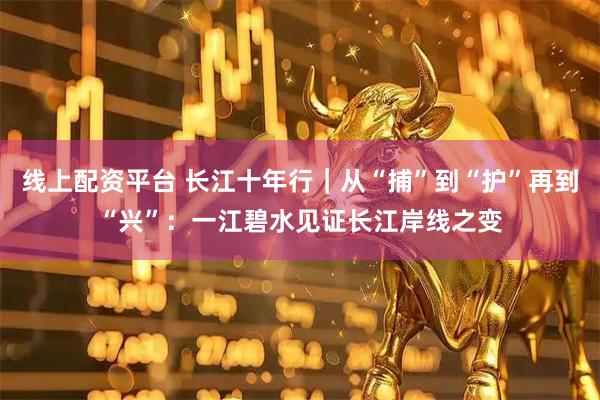 线上配资平台 长江十年行|从“捕”到“护”再到“兴”:一江碧水见证长江岸线之变